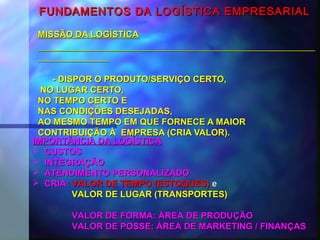 FUNDAMENTOS DA LOGÍSTICA EMPRESARIALFUNDAMENTOS DA LOGÍSTICA EMPRESARIAL
MISSÃO DA LOGÍSTICAMISSÃO DA LOGÍSTICA
- DISPOR O PRODUTO/SERVIÇO CERTO,- DISPOR O PRODUTO/SERVIÇO CERTO,
NO LUGAR CERTO,NO LUGAR CERTO,
NO TEMPO CERTO ENO TEMPO CERTO E
NAS CONDIÇÕES DESEJADAS,NAS CONDIÇÕES DESEJADAS,
AO MESMO TEMPO EM QUE FORNECE A MAIORAO MESMO TEMPO EM QUE FORNECE A MAIOR
CONTRIBUIÇÃO À EMPRESA (CRIA VALOR).CONTRIBUIÇÃO À EMPRESA (CRIA VALOR).
IMPORTÂNCIA DA LOGÍSTICAIMPORTÂNCIA DA LOGÍSTICA
 CUSTOSCUSTOS
 INTEGRAÇÃOINTEGRAÇÃO
 ATENDIMENTO PERSONALIZADOATENDIMENTO PERSONALIZADO
 CRIA:CRIA: VALORVALOR DE TEMPO (ESTOQUES)DE TEMPO (ESTOQUES) ee
VALOR DE LUGAR (TRANSPORTES)VALOR DE LUGAR (TRANSPORTES)
VALOR DE FORMA: ÁREA DE PRODUÇÃOVALOR DE FORMA: ÁREA DE PRODUÇÃO
VALOR DE POSSE: ÁREA DE MARKETING / FINANÇASVALOR DE POSSE: ÁREA DE MARKETING / FINANÇAS
 