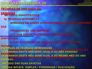 TÉCNICAS DE PREVISÃO DATÉCNICAS DE PREVISÃO DA
DEMANDADEMANDA
GESTÃO ESTRATÉGICA DEGESTÃO ESTRATÉGICA DE
ESTOQUESESTOQUES
SALES VIDALSALES VIDAL
 MÉTODOS QUANTITATIVOSMÉTODOS QUANTITATIVOS
b) TÉCNICAS INTRÍNSECASb) TÉCNICAS INTRÍNSECAS
. BASEADAS EM DADOS INTERNOS RELACIONADOS À DEMANDA. BASEADAS EM DADOS INTERNOS RELACIONADOS À DEMANDA
DOSDOS
PRODUTOS DE UMA EMPRESAPRODUTOS DE UMA EMPRESA
. UTILIZAM DADOS HISTÓRICOS – REGISTRADOS E. UTILIZAM DADOS HISTÓRICOS – REGISTRADOS E
DISPONÍVEISDISPONÍVEIS
. O QUE ACONTECEU NO PASSADO IRÁ SE PEPETIR NO. O QUE ACONTECEU NO PASSADO IRÁ SE PEPETIR NO
FUTURO!FUTURO!
. “O MELHOR GUIA PARA O FUTURO É O QUE ACONTECEU NO. “O MELHOR GUIA PARA O FUTURO É O QUE ACONTECEU NO
PASSADO”PASSADO”
. APLICADAS PARA PREVISÃO DE DEMANDA DE IDI. APLICADAS PARA PREVISÃO DE DEMANDA DE IDI
EXEMPLOS DE TÉCNICAS INTRÍNSECASEXEMPLOS DE TÉCNICAS INTRÍNSECAS
. A DEMANDA DESTE MÊS SERÁ IGUAL À DO MÊS PASSADO. A DEMANDA DESTE MÊS SERÁ IGUAL À DO MÊS PASSADO
. A DEMANDA DESTE MÊS SERÁ IGUAL À DO MESMO MÊS DO ANO. A DEMANDA DESTE MÊS SERÁ IGUAL À DO MESMO MÊS DO ANO
PASSADOPASSADO
. MÉTODO DAS DUAS GAVETAS. MÉTODO DAS DUAS GAVETAS
. MÉDIAS MÓVEIS: SIMPLES / PONDERADA / SUAVIZAÇÃO. MÉDIAS MÓVEIS: SIMPLES / PONDERADA / SUAVIZAÇÃO
 