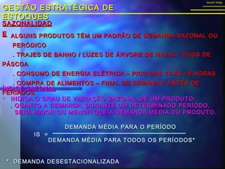 SAZONALIDADSAZONALIDAD
EE
GESTÃO ESTRATÉGICA DEGESTÃO ESTRATÉGICA DE
ESTOQUESESTOQUES
SALES VIDALSALES VIDAL
 ALGUNS PRODUTOS TÊM UM PADRÃO DE DEMANDA SAZONAL OUALGUNS PRODUTOS TÊM UM PADRÃO DE DEMANDA SAZONAL OU
PERÓDICOPERÓDICO
. TRAJES DE BANHO / LUZES DE ÁRVORE DE NATAL / OVOS DE. TRAJES DE BANHO / LUZES DE ÁRVORE DE NATAL / OVOS DE
PÁSCOAPÁSCOA
. CONSUMO DE ENERGIA ELÉTRICA – PICO DAS 16 ÀS 19 HORAS. CONSUMO DE ENERGIA ELÉTRICA – PICO DAS 16 ÀS 19 HORAS
. COMPRA DE ALIMENTOS – FINAL DE SEMANA E ANTES DE. COMPRA DE ALIMENTOS – FINAL DE SEMANA E ANTES DE
FERIADOSFERIADOS
ÍNDICE SAZONALÍNDICE SAZONAL
 INDICA O GRAU DE VARIAÇÃO SAZONAL DE UM PRODUTO:INDICA O GRAU DE VARIAÇÃO SAZONAL DE UM PRODUTO:
. QUANTO A DEMANDA, DURANTE UM DETERMINADO PERÍODO,. QUANTO A DEMANDA, DURANTE UM DETERMINADO PERÍODO,
SERÁ MAIOR OU MENOR QUE A DEMANDA MÉDIA DO PRODUTO.SERÁ MAIOR OU MENOR QUE A DEMANDA MÉDIA DO PRODUTO.
IS =IS =
DEMANDA MÉDIA PARA O PERÍODODEMANDA MÉDIA PARA O PERÍODO
DEMANDA MÉDIA PARA TODOS OS PERÍODOS*DEMANDA MÉDIA PARA TODOS OS PERÍODOS*
* DEMANDA DESESTACIONALIZADA* DEMANDA DESESTACIONALIZADA
 