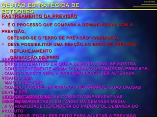 RASTREAMENTO DA PREVISÃORASTREAMENTO DA PREVISÃO
GESTÃO ESTRATÉGICA DEGESTÃO ESTRATÉGICA DE
ESTOQUESESTOQUES
SALES VIDALSALES VIDAL
 É O PROCESSO QUE COMPARA A DEMANDA REAL COM AÉ O PROCESSO QUE COMPARA A DEMANDA REAL COM A
PREVISÃO,PREVISÃO,
OBTENDO-SE O “ERRO DE PREVISÃO” (VARIAÇÃO).OBTENDO-SE O “ERRO DE PREVISÃO” (VARIAÇÃO).
 DEVE POSSIBILITAR UMA REAÇÃO AO ERRO DE PREVISÃO:DEVE POSSIBILITAR UMA REAÇÃO AO ERRO DE PREVISÃO:
. REPLANEJAMENTO. REPLANEJAMENTO
. DIMINUIÇÃO DO ERRO. DIMINUIÇÃO DO ERRO
VARIAÇÃO POR VIÉSVARIAÇÃO POR VIÉS
. ERRO SISTEMÁTICO EM QUE A DEMANDA REAL SE MOSTRA. ERRO SISTEMÁTICO EM QUE A DEMANDA REAL SE MOSTRA
CONSISTENTEMENTE ACIMA OU ABAIXO DA DEMANDA PREVISTA.CONSISTENTEMENTE ACIMA OU ABAIXO DA DEMANDA PREVISTA.
. QUANDO EXISTE VIÉS, A PREVISÃO DEVER SER ALTERADA. QUANDO EXISTE VIÉS, A PREVISÃO DEVER SER ALTERADA
VISANDO UMAVISANDO UMA
MAIOR PRECISÃO.MAIOR PRECISÃO.
. QUANDO OCORRE UM ERRO OU VIÉS GRANDE, SUAS CAUSAS. QUANDO OCORRE UM ERRO OU VIÉS GRANDE, SUAS CAUSAS
DEVEM SERDEVEM SER
IDENTIFICADAS E AÇÕES CORRETIVAS/PREVENTIVASIDENTIFICADAS E AÇÕES CORRETIVAS/PREVENTIVAS
IMPLEMENTADAS.IMPLEMENTADAS.
VARIAÇÃO ALEATÓRIAVARIAÇÃO ALEATÓRIA
. VARIAÇÃO AO ACASO, EM TORNO DA DEMANDA MÉDIA. VARIAÇÃO AO ACASO, EM TORNO DA DEMANDA MÉDIA
. A VARIABILIDADE DEPENDERÁ DO PADRÃO DE DEMANDA DO. A VARIABILIDADE DEPENDERÁ DO PADRÃO DE DEMANDA DO
PRODUTOPRODUTO
 