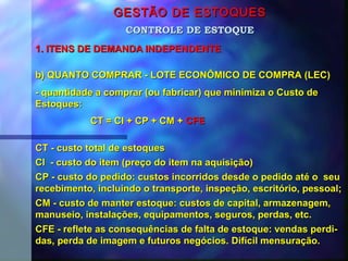 GESTÃO DE ESTOQUESGESTÃO DE ESTOQUES
1. ITENS DE DEMANDA INDEPENDENTE1. ITENS DE DEMANDA INDEPENDENTE
CONTROLE DE ESTOQUECONTROLE DE ESTOQUE
b) QUANTO COMPRAR - LOTE ECONÔMICO DE COMPRA (LEC)b) QUANTO COMPRAR - LOTE ECONÔMICO DE COMPRA (LEC)
- quantidade a comprar (ou fabricar) que minimiza o Custo de- quantidade a comprar (ou fabricar) que minimiza o Custo de
Estoques:Estoques:
CT = CI + CP + CM +CT = CI + CP + CM + CFECFE
CT - custo total de estoquesCT - custo total de estoques
CI - custo do item (preço do item na aquisição)CI - custo do item (preço do item na aquisição)
CP - custo do pedido: custos incorridos desde o pedido até o seuCP - custo do pedido: custos incorridos desde o pedido até o seu
recebimento, incluindo o transporte, inspeção, escritório, pessoal;recebimento, incluindo o transporte, inspeção, escritório, pessoal;
CM - custo de manter estoque: custos de capital, armazenagem,CM - custo de manter estoque: custos de capital, armazenagem,
manuseio, instalações, equipamentos, seguros, perdas, etc.manuseio, instalações, equipamentos, seguros, perdas, etc.
CFE - reflete as consequências de falta de estoque: vendas perdi-CFE - reflete as consequências de falta de estoque: vendas perdi-
das, perda de imagem e futuros negócios. Difícil mensuração.das, perda de imagem e futuros negócios. Difícil mensuração.
 