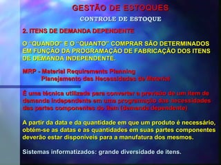 GESTÃO DE ESTOQUESGESTÃO DE ESTOQUES
2. ITENS DE DEMANDA DEPENDENTE2. ITENS DE DEMANDA DEPENDENTE
CONTROLE DE ESTOQUECONTROLE DE ESTOQUE
O “QUANDO” E O “QUANTO” COMPRAR SÃO DETERMINADOSO “QUANDO” E O “QUANTO” COMPRAR SÃO DETERMINADOS
EM FUNÇÃO DA PROGRAMAÇÃO DE FABRICAÇÃO DOS ITENSEM FUNÇÃO DA PROGRAMAÇÃO DE FABRICAÇÃO DOS ITENS
DE DEMANDA INDEPENDENTE.DE DEMANDA INDEPENDENTE.
MRP - Material Requirements PlanningMRP - Material Requirements Planning
Planejamento das Necessidades de MaterialPlanejamento das Necessidades de Material
É uma técnica utilizada para converter a previsão de um item deÉ uma técnica utilizada para converter a previsão de um item de
demanda independente em uma programação das necessidadesdemanda independente em uma programação das necessidades
das partes componentes do item (demanda dependente)das partes componentes do item (demanda dependente)
A partir da data e da quantidade em que um produto é necessário,A partir da data e da quantidade em que um produto é necessário,
obtém-se as datas e as quantidades em suas partes componentesobtém-se as datas e as quantidades em suas partes componentes
deverão estar disponíveis para a manufatura dos mesmos.deverão estar disponíveis para a manufatura dos mesmos.
Sistemas informatizados: grande diversidade de itens.Sistemas informatizados: grande diversidade de itens.
 