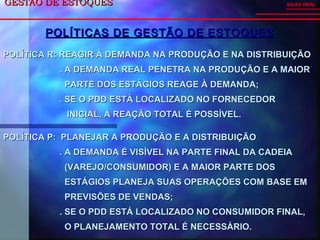 GESTÃO DE ESTOQUESGESTÃO DE ESTOQUES SALES VIDAL
POLÍTICA R: REAGIR À DEMANDA NA PRODUÇÃO E NA DISTRIBUIÇÃOPOLÍTICA R: REAGIR À DEMANDA NA PRODUÇÃO E NA DISTRIBUIÇÃO
. A DEMANDA REAL PENETRA NA PRODUÇÃO E A MAIOR. A DEMANDA REAL PENETRA NA PRODUÇÃO E A MAIOR
PARTE DOS ESTÁGIOS REAGE À DEMANDA;PARTE DOS ESTÁGIOS REAGE À DEMANDA;
. SE O PDD ESTÁ LOCALIZADO NO FORNECEDOR. SE O PDD ESTÁ LOCALIZADO NO FORNECEDOR
INICIAL, A REAÇÃO TOTAL É POSSÍVEL.INICIAL, A REAÇÃO TOTAL É POSSÍVEL.
POLÍTICAS DE GESTÃO DE ESTOQUESPOLÍTICAS DE GESTÃO DE ESTOQUES
POLÍTICA P: PLANEJAR A PRODUÇÃO E A DISTRIBUIÇÃOPOLÍTICA P: PLANEJAR A PRODUÇÃO E A DISTRIBUIÇÃO
. A DEMANDA É VISÍVEL NA PARTE FINAL DA CADEIA. A DEMANDA É VISÍVEL NA PARTE FINAL DA CADEIA
(VAREJO/CONSUMIDOR) E A MAIOR PARTE DOS(VAREJO/CONSUMIDOR) E A MAIOR PARTE DOS
ESTÁGIOS PLANEJA SUAS OPERAÇÕES COM BASE EMESTÁGIOS PLANEJA SUAS OPERAÇÕES COM BASE EM
PREVISÕES DE VENDAS;PREVISÕES DE VENDAS;
. SE O PDD ESTÁ LOCALIZADO NO CONSUMIDOR FINAL,. SE O PDD ESTÁ LOCALIZADO NO CONSUMIDOR FINAL,
O PLANEJAMENTO TOTAL É NECESSÁRIO.O PLANEJAMENTO TOTAL É NECESSÁRIO.
 