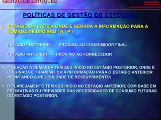 GESTÃO DE ESTOQUESGESTÃO DE ESTOQUES SALES VIDAL
POLÍTICAS DE GESTÃO DE ESTOQUESPOLÍTICAS DE GESTÃO DE ESTOQUES
3. ESTÁGIO DA CADEIA ONDE É GERADA A INFORMAÇÃO PARA A3. ESTÁGIO DA CADEIA ONDE É GERADA A INFORMAÇÃO PARA A
TOMADA DE DECISÃO ( R / P )TOMADA DE DECISÃO ( R / P )
ESTÁGIO POSTERIOR – PRÓXIMO AO CONSUMIDOR FINALESTÁGIO POSTERIOR – PRÓXIMO AO CONSUMIDOR FINAL
ESTÁGIO ANTERIOR – PRÓXIMO AO FORNECEDORESTÁGIO ANTERIOR – PRÓXIMO AO FORNECEDOR
 A REAÇÃO À DEMANDA TEM SEU INÍCIO NO ESTÁGIO POSTERIOR, ONDE ÉA REAÇÃO À DEMANDA TEM SEU INÍCIO NO ESTÁGIO POSTERIOR, ONDE É
ORIGINADA E TRANSMITIDA A INFORMAÇÃO PARA O ESTAGIO ANTERIORORIGINADA E TRANSMITIDA A INFORMAÇÃO PARA O ESTAGIO ANTERIOR
APONTANDO A NECESSIDADE DE RESSUPRIMENTO;APONTANDO A NECESSIDADE DE RESSUPRIMENTO;
 O PLANEJAMENTO TEM SEU INÍCIO NO ESTÁGIO ANTERIOR, COM BASE EMO PLANEJAMENTO TEM SEU INÍCIO NO ESTÁGIO ANTERIOR, COM BASE EM
ESTIMATIVAS OU PREVISÕES DAS NECESSIDADES DE CONSUMO FUTURASESTIMATIVAS OU PREVISÕES DAS NECESSIDADES DE CONSUMO FUTURAS
DO ESTÁGIO POSTERIOR.DO ESTÁGIO POSTERIOR.
 