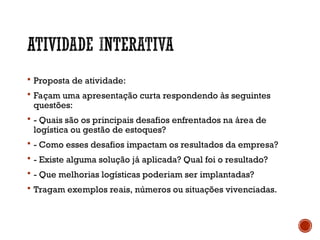  Proposta de atividade:
 Façam uma apresentação curta respondendo às seguintes
questões:
 - Quais são os principais desafios enfrentados na área de
logística ou gestão de estoques?
 - Como esses desafios impactam os resultados da empresa?
 - Existe alguma solução já aplicada? Qual foi o resultado?
 - Que melhorias logísticas poderiam ser implantadas?
 Tragam exemplos reais, números ou situações vivenciadas.
 