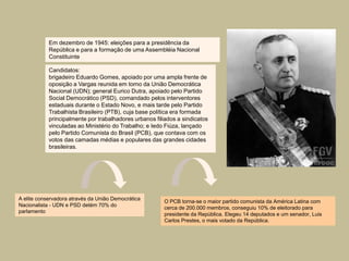 Em dezembro de 1945: eleições para a presidência da
            República e para a formação de uma Assembléia Nacional
            Constituinte

            Candidatos:
            brigadeiro Eduardo Gomes, apoiado por uma ampla frente de
            oposição a Vargas reunida em torno da União Democrática
            Nacional (UDN); general Eurico Dutra, apoiado pelo Partido
            Social Democrático (PSD), comandado pelos interventores
            estaduais durante o Estado Novo, e mais tarde pelo Partido
            Trabalhista Brasileiro (PTB), cuja base política era formada
            principalmente por trabalhadores urbanos filiados a sindicatos
            vinculadas ao Ministério do Trabalho; e Iedo Fiúza, lançado
            pelo Partido Comunista do Brasil (PCB), que contava com os
            votos das camadas médias e populares das grandes cidades
            brasileiras.




A elite conservadora através da União Democrática
                                                        O PCB torna-se o maior partido comunista da América Latina com
Nacionalista - UDN e PSD detém 70% do
                                                        cerca de 200.000 membros, conseguiu 10% de eleitorado para
parlamento
                                                        presidente da República. Elegeu 14 deputados e um senador, Luis
                                                        Carlos Prestes, o mais votado da República.
 