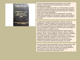 A Quarta Constituição Republicana do Brasil, do ano de 1946,
manteve o sistema de governo presidencialista e a estrutura
federalista para a Nação.
Com relação à Constituição de 1937, a de 1946 ampliava os direitos
individuais, aumentava a autonomia dos municípios, pois extinguia o
papel dos interventores escolhidos pelo Poder Executivo, e limitava o
poder do Presidente da República.
A partir dela, a ordem democrática foi restabelecida. As eleições
diretas foram retomadas com voto secreto, o direito a greve voltava a
ser reconhecido, e também era garantida a liberdade de expressão e
de opinião.

O cargo de vice-presidente da República, suspenso em 1934, foi
restabelecido. O Poder Legislativo era exercido pela Câmara dos
Deputados e Senado. Os deputados candidatos deveriam ser maiores
de 21 anos e eram eleitos para um mandato de 4 anos. Os senadores,
para se candidatarem, deveriam ter mais de 35 anos, sendo eleitos 3
por Estado para um mandato de 8 anos.
O Poder Judiciário era exercido pelos seguintes orgãos: Supremo
Tribunal Federal; Tribunal Federal de Recursos; Juízes e Tribunais
Eleitorais, Juízes e Tribunais Militares; Juízes e Tribunais do Trabalho.
Com relação às questões trabalhistas e sindicalistas o governo,
através da Constituição, reconhecia o direito de greve, a participação
obrigatória e direito do trabalhador nos lucros da empresa, e a
aposentadoria facultativa do funcionário com 35 anos de serviço.
Também era garantida a liberdade de expressão e de opinião.

Durante a vigência desta Constituição ocorreu o Golpe militar de 1964,
na presidência de João Goulart. A partir de então, a carta magna
passou a receber uma série de emendas, que a descaracterizaram.
Foi suspensa por seis meses pelo Ato Institucional n°1 e
definitivamente extinta pela Constituição de 1967.
 