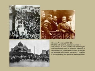 Governo Provisório (1930-34).
Durante este período, Vargas deu início à
estruturação do novo Estado, com a nomeação
dos interventores para os governos estaduais, a
implantação da justiça revolucionária, a criação
do Ministério do Trabalho, Indústria e Comércio
e a promulgação das primeiras leis trabalhistas.
 