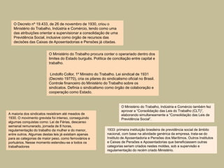O Decreto nº 19.433, de 26 de novembro de 1930, criou o
   Ministério do Trabalho, Indústria e Comércio, tendo como uma
   das atribuições orientar e supervisionar a consolidação de uma
   Previdência Social, inclusive como órgão de recursos das
   decisões das Caixas de Aposentadorias e Pensões já citadas.


                          O Ministério do Trabalho procura conter o operariado dentro dos
                          limites do Estado burguês. Política de conciliação entre capital e
                          trabalho.


                           Lindolfo Collor, 1º Ministro do Trabalho. Lei sindical de 1931
                          (Decreto 19770), cria os pilares do sindicalismo oficial no Brasil.
                          Controle financeiro do Ministério do Trabalho sobre os
                          sindicatos. Definia o sindicalismo como órgão de colaboração e
                          cooperação como Estado.


                                                                        O Ministério do Trabalho, Indústria e Comércio também fez
                                                                        aprovar a “Consolidação das Leis do Trabalho (CLT)”,
A maioria dos sindicatos resistiram até meados de                       elaborando simultaneamente a “Consolidação das Leis de
1930. O movimento grevista foi intenso, conseguindo                     Previdência Social”.
algumas conquistas como: Lei de Férias, descanso
semanal remunerado, jornada de 8 horas,
regulamentação do trabalho da mulher e do menor,               1933: primeira instituição brasileira de previdência social de âmbito
entre outros. Algumas destas leis já existiam apenas           nacional, com base na atividade genérica da empresa, trata-se do
para as categorias de maior peso, como ferroviários e          Instituto de Aposentadoria e Pensões dos Marítimos. Outros Institutos
portuários. Nesse momento estendeu-se a todos os               e Caixas de Pensões e Aposentadorias que beneficiassem outras
trabalhadores                                                  categorias seriam criados nestes moldes, sob a supervisão e
                                                               regulamentação do recém criado Ministério.
 