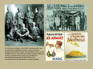 Em 9 de julho eclode o movimento revolucionário, com
os paulistas acreditando possuir o apoio de outros
Estados como Minas Gerais, Rio Grande do Sul e do sul
de Mato Grosso, para derrubar Getúlio Vargas. Pedro de
Toledo, que ganha forte apoio dos paulistas, foi
proclamado governador de São Paulo e foi o
comandante civil da Revolução Constitucionalista.
 