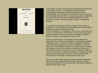 1933: Getúlio convoca uma Assembleia Constituinte para reescrever
a Constituição de 1891. A Constituição de 1934 mantinha a
organização governamental do Brasil (federação),o regime
presidencialista, com três poderes. Os seus 187 artigos (inspirados
na Constituição Alemã de 1919 e nas questões sociais resultantes do
fim da Primeira Guerra Mundial) remetiam diretamente à ordem
econômica e social, à família, educação e cultura, e à segurança
nacional.

A Constituição estabeleceu a oferta do ensino primário gratuito e
obrigatório, e o ensino religioso seria facultativo nas escolas públicas,
enfatizando a liberdade de culto e crença.
Quanto às eleições, a Constituição de 1934 criou a Justiça Eleitoral e
inovou com a garantia do voto feminino e do voto secreto para todos
aqueles maiores de 18 anos. Somente os analfabetos, soldados,
padres e mendigos não poderiam ter direito ao voto.

Quanto ao caráter social, a Constituição de 1934 assegurava a
autonomia dos sindicatos de trabalhadores, regularizava a legislação
trabalhista e criava a Justiça do Trabalho. A legislação trabalhista
proibia a diferença salarial para um mesmo trabalho por motivo de
idade, sexo, nacionalidade ou estado civil; regulamentava o trabalho
das mulheres e dos menores (proibia o trabalho de menores de 14
anos, trabalho noturno a menores de 16 e em indústrias insalubres, a
menores de 18 anos e a mulheres); estabelecia o descanso semanal;
reduzia a carga horária diária para oito horas de trabalho; férias
remuneradas e indenização na demissão sem justa causa.

Em julho de 1934, Getúlio Vargas foi eleito presidente da República,
pelo voto indireto da Assembleia Nacional Constituinte, devendo
exercer seu mandato até 3 de maio de 1938, onde seriam realizadas
eleições diretas para o cargo.
 