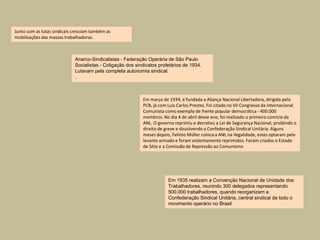 Junto com as lutas sindicais cresciam também as
mobilizações das massas trabalhadoras.



                             Anarco-Sindicalistas - Federação Operária de São Paulo
                             Socialistas - Coligação dos sindicatos proletários de 1934.
                             Lutavam pela completa autonomia sindical.
                             .



                                                            Em março de 1934, é fundada a Aliança Nacional Libertadora, dirigida pelo
                                                            PCB, já com Luis Carlos Prestes. Foi citado no VII Congresso da Internacional
                                                            Comunista como exemplo de frente popular democrática - 400.000
                                                            membros. No dia 4 de abril desse ano, foi realizado o primeiro comício da
                                                            ANL. O governo reprimiu e decretou a Lei de Segurança Nacional, proibindo o
                                                            direito de greve e dissolvendo a Confederação Sindical Unitária. Alguns
                                                            meses depois, Felinto Müller coloca a ANL na ilegalidade, estes optaram pelo
                                                            levante armado e foram violentamente reprimidos. Foram criados o Estado
                                                            de Sítio e a Comissão de Repressão ao Comunismo




                                                                        Em 1935 realizam a Convenção Nacional de Unidade dos
                                                                        Trabalhadores, reunindo 300 delegados representando
                                                                        500.000 trabalhadores, quando reorganizam a
                                                                        Confederação Sindical Unitária, central sindical de todo o
                                                                        movimento operário no Brasil
 