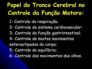 Papel do Tronco Cerebral no Controle da Função Motora: 1- Controle da respiração; 2- Controle do sistema cardiovascular; 3- Controle da função gastrintestinal; 4- Controle de muitos movimentos estereotipados do corpo; 5- Controle do equilíbrio; 6- Controle dos movimentos dos olhos. 