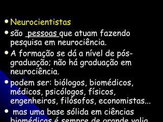 Neurocientistas   são  pessoas  que atuam fazendo pesquisa em neurociência.  A formação se dá a nível de pós-graduação; não há graduação em neurociência.  podem ser: biólogos, biomédicos, médicos, psicólogos, físicos, engenheiros, filósofos, economistas...  mas uma base sólida em ciências biomédicas é sempre de grande valia. 