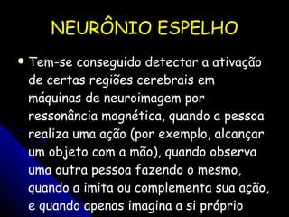 NEURÔNIO ESPELHO Tem-se conseguido detectar a ativação de certas regiões cerebrais em máquinas de neuroimagem por ressonância magnética, quando a pessoa realiza uma ação (por exemplo, alcançar um objeto com a mão), quando observa uma outra pessoa fazendo o mesmo, quando a imita ou complementa sua ação, e quando apenas imagina a si próprio realizando essas mesmas ações.  