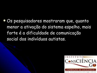 Os pesquisadores mostraram que, quanto menor a ativação do sistema espelho, mais forte é a dificuldade de comunicação social dos indivíduos autistas. 
