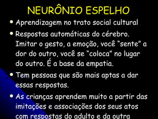 NEURÔNIO ESPELHO Aprendizagem no trato social cultural Respostas automáticas do cérebro. Imitar o gesto, a emoção, você “sente” a dor do outro, você se “coloca” no lugar do outro. É a base da empatia. Tem pessoas que são mais aptas a dar essas respostas. As crianças aprendem muito a partir das imitações e associações dos seus atos com respostas do adulto e da outra criança. Ex. xingar!!! 