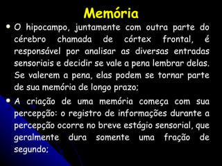 Memória O hipocampo, juntamente com outra parte do cérebro chamada de córtex frontal, é responsável por analisar as diversas entradas sensoriais e decidir se vale a pena lembrar delas. Se valerem a pena, elas podem se tornar parte de sua memória de longo prazo; A criação de uma memória começa com sua percepção: o registro de informações durante a percepção ocorre no breve estágio sensorial, que geralmente dura somente uma fração de segundo; 