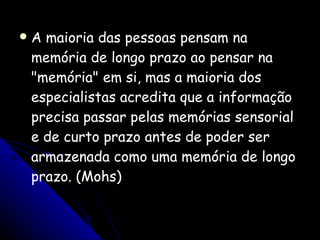 A maioria das pessoas pensam na memória de longo prazo ao pensar na "memória" em si, mas a maioria dos especialistas acredita que a informação precisa passar pelas memórias sensorial e de curto prazo antes de poder ser armazenada como uma memória de longo prazo. (Mohs) 