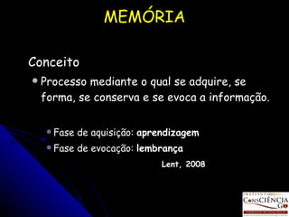 MEMÓRIA Conceito Processo mediante o qual se adquire, se forma, se conserva e se evoca a informação. Fase de aquisição:  aprendizagem Fase de evocação:  lembrança Lent, 2008 