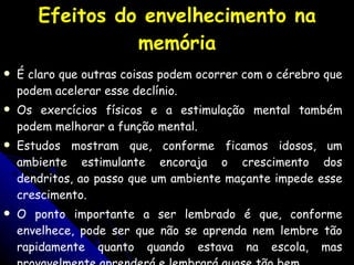 Efeitos do envelhecimento na memória É claro que outras coisas podem ocorrer com o cérebro que podem acelerar esse declínio.  Os exercícios físicos e a estimulação mental também podem melhorar a função mental. Estudos mostram que, conforme ficamos idosos, um ambiente estimulante encoraja o crescimento dos dendritos, ao passo que um ambiente maçante impede esse crescimento.  O ponto importante a ser lembrado é que, conforme envelhece, pode ser que não se aprenda nem lembre tão rapidamente quanto quando estava na escola, mas provavelmente aprenderá e lembrará quase tão bem . 