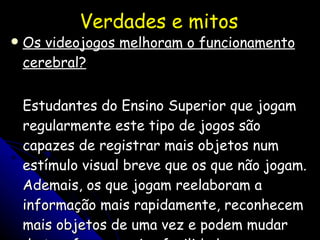 Verdades e mitos Os videojogos melhoram o  funcionamento cerebral? Estudantes do Ensino Superior que jogam regularmente este tipo de jogos são capazes de registrar mais objetos num estímulo visual breve que os que não jogam. Ademais, os que jogam reelaboram a informação mais rapidamente, reconhecem mais objetos de uma vez e podem mudar de tarefa com maior facilidade. 