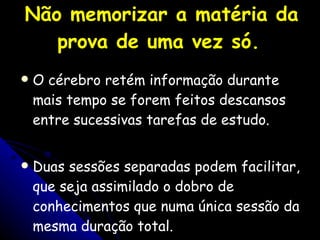 Não memorizar a matéria da prova de uma vez só.   O cérebro retém informação durante mais tempo se forem feitos descansos entre sucessivas tarefas de estudo.  Duas sessões separadas podem facilitar, que seja assimilado o dobro de conhecimentos que numa única sessão da mesma duração total. 