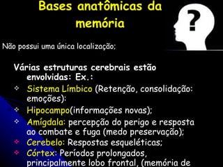 Bases anatômicas da memória Não possui uma única localização; Várias estruturas cerebrais estão envolvidas: Ex.:   Sistema Límbico  (Retenção, consolidação: emoções): Hipocampo (informações novas); Amígdala:  percepção do perigo e resposta ao combate e fuga (medo preservação); Cerebelo:  Respostas esqueléticas; Córtex:  Períodos prolongados, principalmente lobo frontal, ( memória de trabalho). 