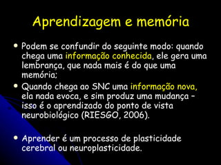 Aprendizagem e memória Podem se confundir do seguinte modo: quando chega uma  informação conhecida , ele gera uma lembrança, que nada mais é do que uma memória; Quando chega ao SNC uma  informação nova,  ela nada evoca, e sim produz uma mudança – isso é o aprendizado do ponto de vista neurobiológico (RIESGO, 2006). Aprender é um processo de plasticidade cerebral ou neuroplasticidade. 