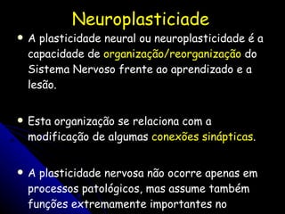 Neuroplasticiade A plasticidade neural ou neuroplasticidade é a capacidade de  organização/reorganização  do Sistema Nervoso frente ao aprendizado e a lesão.  Esta organização se relaciona com a modificação de algumas  conexões sinápticas .  A plasticidade nervosa não ocorre apenas em processos patológicos, mas assume também funções extremamente importantes no funcionamento normal do indivíduo.  