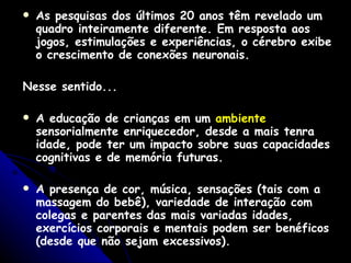 As pesquisas dos últimos 20 anos têm revelado um quadro inteiramente diferente. Em resposta aos jogos, estimulações e experiências, o cérebro exibe o crescimento de conexões neuronais.   Nesse sentido... A educação de crianças em um  ambiente  sensorialmente enriquecedor, desde a mais tenra idade, pode ter um impacto sobre suas capacidades cognitivas e de memória futuras.   A presença de cor, música, sensações (tais com a massagem do bebê), variedade de interação com colegas e parentes das mais variadas idades, exercícios corporais e mentais podem ser benéficos (desde que não sejam excessivos).    Existem hoje, muitos estudos mostrando a importância da  estimulação precoce .   