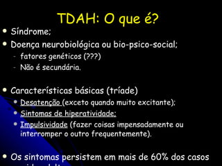 TDAH: O que é? Síndrome; Doença neurobiológica ou bio-psico-social; fatores genéticos (???) Não é secundária. Características básicas (tríade) Desatenção  (exceto quando muito excitante); Sintomas de hiperatividade; Impulsividade  (fazer coisas impensadamente ou interromper o outro frequentemente). Os sintomas persistem em mais de 60% dos casos na vida adulta. Maior predominância em meninos; 