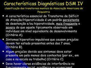 Características Diagnósticas DSM IV   classificação dos transtornos mentais da Associação Americana de Psiquiatria A característica essencial do Transtorno de Déficit de Atenção/Hiperatividade é um padrão  persistente  de desatenção e/ou hiperatividade,  mais freqüente  e  severo  do que aquele tipicamente observado em indivíduos em nível equivalente de desenvolvimento (Critério A).  Sintomas hiperativo-impulsivos que causam prejuízo devem ter estado presentes antes dos 7 anos, (Critério B).  Algum prejuízo devido aos sintomas deve estar presente em pelo menos dois contextos (por ex., em casa e na escola ou trabalho) (Critério C).  Deve haver claras evidências de interferência no funcionamento social, acadêmico ou ocupacional apropriado em termos evolutivos (Critério D). 