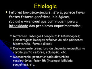 Etiologia Fatores bio-psico-sociais, isto é, parece haver fortes fatores genéticos, biológicos,  sociais e vivenciais que contribuem para a  intensidade  dos problemas experimentados.  Maternos: Infecções congênitas; Intoxicações; Hemorragias; Doenças crônicas da mãe (diabetes, hipertensão,  fuma e álcool;  Deslocamento prematuro da placenta, anomalias no cordão, parto cesárea, eclampsia, etc. Macrocrania; prematuridade;distúrbios respiratórios; fator Rh (incompatibilidade sanguínea), etc. 