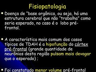 Fisiopatologia Doença de “base orgânica, ou seja, há uma estrutura cerebral que não “trabalha” como seria esperado, no caso é o  lobo pré-frontal. A característica mais comum dos casos típicos de TDAH é a  hipofunção  do  córtex pré-frontal  (grande quantidade de neurônios desta região  pulsam mais devagar  que o esperado)  ; Foi constatado  menor volume  pré-frontal em crianças com TDAH (CASTELANOS et. All 2001) 