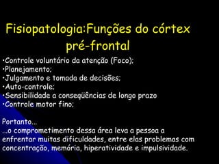 Fisiopatologia:Funções do córtex pré-frontal Controle voluntário da atenção (Foco); Planejamento; Julgamento e tomada de decisões; Auto-controle; Sensibilidade a conseqüências de longo prazo Controle motor fino; Portanto... ...o comprometimento dessa área leva a pessoa a enfrentar muitas dificuldades, entre elas problemas com concentração, memória, hiperatividade e impulsividade. 