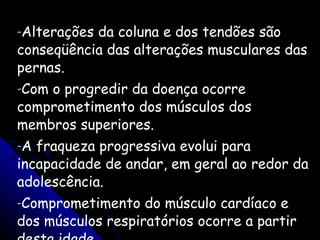 Alterações da coluna e dos tendões são conseqüência das alterações musculares das pernas.  Com o progredir da doença ocorre comprometimento dos músculos dos membros superiores.  A fraqueza progressiva evolui para incapacidade de andar, em geral ao redor da adolescência.  Comprometimento do músculo cardíaco e dos músculos respiratórios ocorre a partir desta idade.     