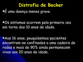 Distrofia de Becker É uma doença menos grave.  Os sintomas ocorrem pela primeira vez em torno dos 10 anos de idade.  Aos 16 anos, pouquíssimos pacientes encontram-se confinados a uma cadeira de rodas e mais de 90% ainda permanecem vivos aos 20 anos de idade.  