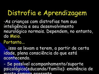 Distrofia e Aprendizagem As crianças com distrofias tem sua inteligência e seu desenvolvimento neurológico normais. Dependem, no entanto, do  Meio . Portanto... ...isso as levam a terem, a partir de certa idade, plena consciência do que está acontecendo. - Se possível acompanhamento/suporte psicológico(educando/família): eminência de morte sempre presente. 