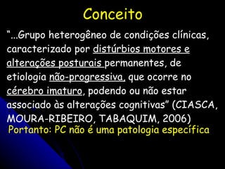 Conceito “ ...Grupo heterogêneo de condições clínicas, caracterizado por  distúrbios motores e alterações posturais  permanentes, de etiologia  não-progressiva,  que ocorre no  cérebro imaturo , podendo ou não estar associado às alterações cognitivas” (CIASCA, MOURA-RIBEIRO, TABAQUIM, 2006) Portanto: PC não é uma patologia específica 