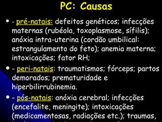 PC: Causas   -  p ré-natais:  defeitos genéticos; infecções maternas (rubéola, toxoplasmose, sífilis); anóxia intra-uterina (cordão umbilical: estrangulamento do feto); anemia materna; intoxicações; fator RH;  -  peri-natais :  traumatismos; fórceps; partos demorados;  prematuridade e hiperbilirrubinemia.   -  pós-natais :  anóxia cerebral; infecções (encefalite, meningite); intoxicações (medicamentosas, radiações etc.); traumas,  hipóxia cerebral grave (quase afogamento, convulsões prolongadas e parada cardíaca).  