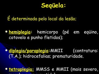 Seqüela: É determinada pelo local da lesão; hemiplegia :   hemicorpo (pé em eqüino, cotovelo e punho fletidos); diplegia/paraplegia : MMII (contratura: (T.A.); hidrocefalias; prematuridade. tetraplegia:   MMSS e MMII (mais severo, marcha comprometida).   