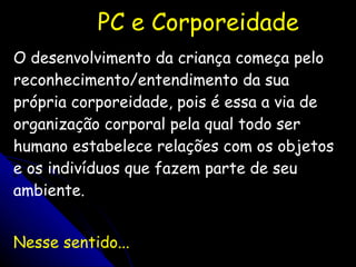 PC e Corporeidade O desenvolvimento da criança começa pelo reconhecimento/entendimento da sua própria corporeidade, pois é essa a via de organização corporal pela qual todo ser humano estabelece relações com os objetos e os indivíduos que fazem parte de seu ambiente. Nesse sentido... 