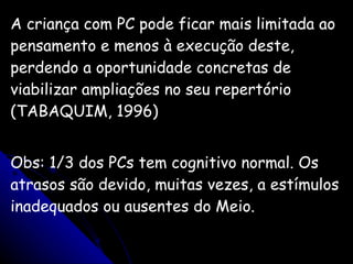 A criança com PC pode ficar mais limitada ao pensamento e menos à execução deste, perdendo a oportunidade concretas de viabilizar ampliações no seu repertório (TABAQUIM, 1996) Obs: 1/3 dos PCs tem cognitivo normal. Os atrasos são devido, muitas vezes, a estímulos inadequados ou ausentes do Meio. 