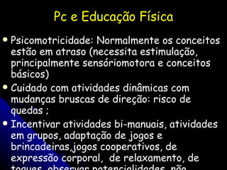Pc e Educação Física Psicomotricidade: Normalmente os conceitos estão em atraso (necessita estimulação, principalmente sensóriomotora e conceitos básicos) Cuidado com atividades dinâmicas com mudanças bruscas de direção: risco de quedas ; Incentivar atividades bi-manuais, atividades em grupos, adaptação de jogos e brincadeiras,jogos cooperativos, de expressão corporal,  de relaxamento, de toques, observar potencialidades, não confundir personalidade com a patologia, etc . 