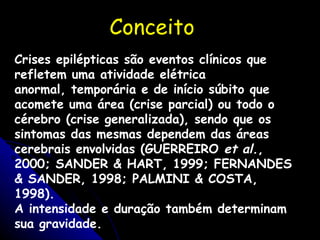 Conceito Crises epilépticas são eventos clínicos que refletem uma atividade elétrica anormal, temporária e de início súbito que acomete uma área (crise parcial) ou todo o cérebro (crise generalizada), sendo que os sintomas das mesmas dependem das áreas cerebrais envolvidas (GUERREIRO  et al. , 2000; SANDER & HART, 1999; FERNANDES & SANDER, 1998; PALMINI & COSTA, 1998). A intensidade e duração também determinam sua gravidade. 