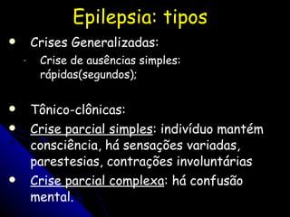 Epilepsia: tipos Crises Generalizadas:  Crise de ausências simples: rápidas(segundos); Tônico-clônicas: Crise parcial simples : indivíduo mantém consciência, há sensações variadas, parestesias, contrações involuntárias Crise parcial complexa : há confusão mental. 