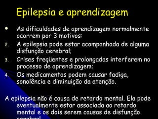Epilepsia e aprendizagem As dificuldades de aprendizagem normalmente ocorrem por 3 motivos:  A epilepsia pode estar acompanhada de alguma disfunção cerebral;  Crises freqüentes e prolongadas interferem no processo de aprendizagem;  Os medicamentos podem causar fadiga, sonolência e diminuição da atenção.  A epilepsia não é causa de retardo mental. Ela pode eventualmente estar associada ao retardo mental e os dois serem causas de disfunção cerebral.  