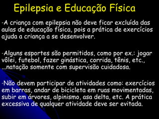 Epilepsia e Educação Física A criança com epilepsia não deve ficar excluída das aulas de educação física, pois a prática de exercícios ajuda a criança a se desenvolver. Alguns esportes são permitidos, como por ex.: jogar vôlei, futebol, fazer ginástica, corrida, tênis, etc., ...natação somente com supervisão cuidadosa.  Não devem participar de atividades como: exercícios em barras, andar de bicicleta em ruas movimentadas, subir em árvores, alpinismo, asa delta, etc. A prática excessiva de qualquer atividade deve ser evitada.   