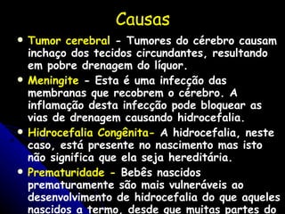 Causas T umor cerebral  - Tumores do cérebro causam inchaço dos tecidos circundantes, resultando em pobre drenagem do líquor. Meningite  - Esta é uma infecção das membranas que recobrem o cérebro. A inflamação desta infecção pode bloquear as vias de drenagem causando hidrocefalia. Hidrocefalia Congênita-  A hidrocefalia, neste caso, está presente no nascimento mas isto não significa que ela seja hereditária.  Prematuridade -  Bebês nascidos prematuramente são mais vulneráveis ao desenvolvimento de hidrocefalia do que aqueles nascidos a termo, desde que muitas partes do corpo ainda não estão amadurecidas.   